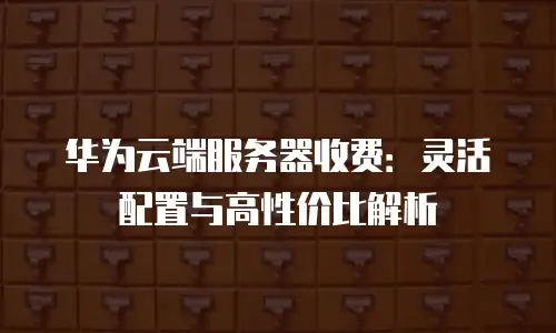 华为云端服务器收费：灵活配置与高性价比解析