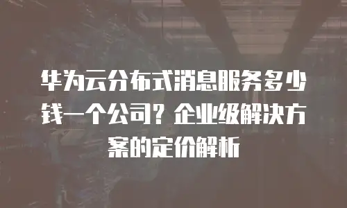 华为云分布式消息服务多少钱一个公司？企业级解决方案的定价解析