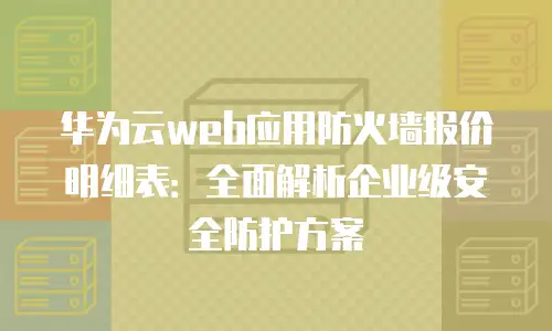 华为云web应用防火墙报价明细表：全面解析企业级安全防护方案