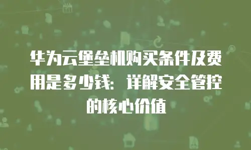 华为云堡垒机购买条件及费用是多少钱：详解安全管控的核心价值