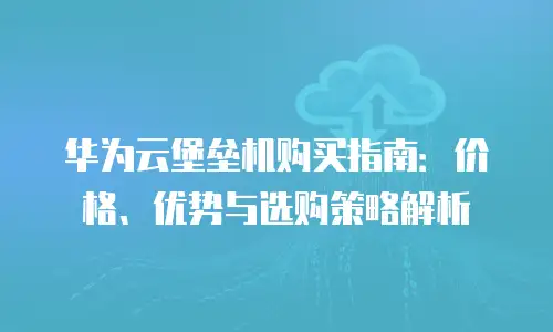 华为云堡垒机购买指南：价格、优势与选购策略解析