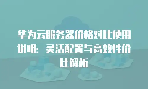 华为云服务器价格对比使用说明：灵活配置与高效性价比解析