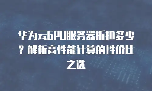 华为云GPU服务器折扣多少？解析高性能计算的性价比之选
