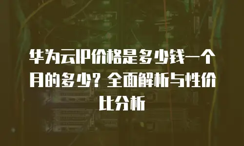 华为云IP价格是多少钱一个月的多少？全面解析与性价比分析