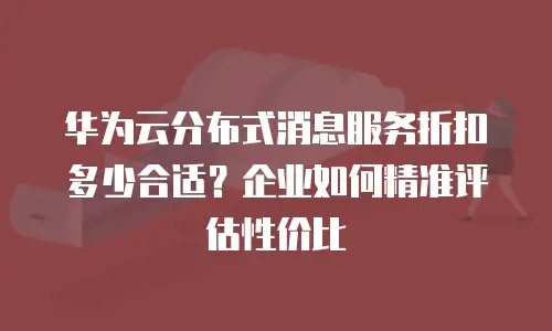 华为云分布式消息服务折扣多少合适？企业如何精准评估性价比