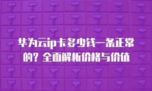 华为云ip卡多少钱一条正常的？全面解析价格与价值