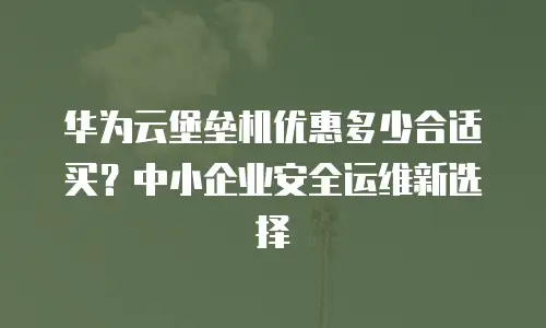 华为云堡垒机优惠多少合适买？中小企业安全运维新选择