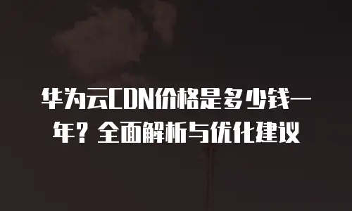 华为云CDN价格是多少钱一年？全面解析与优化建议