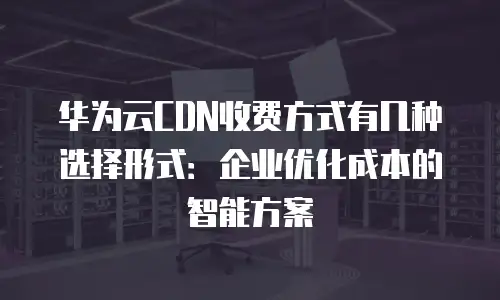 华为云CDN收费方式有几种选择形式：企业优化成本的智能方案