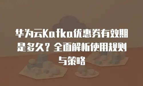 华为云Kafka优惠券有效期是多久？全面解析使用规则与策略