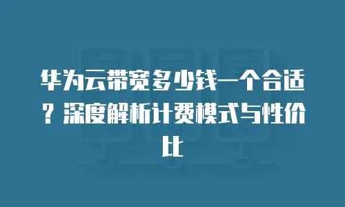 华为云带宽多少钱一个合适？深度解析计费模式与性价比