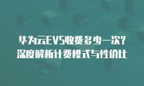 华为云EVS收费多少一次？深度解析计费模式与性价比