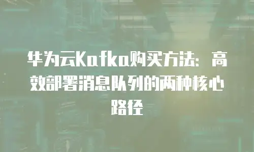 华为云Kafka购买方法：高效部署消息队列的两种核心路径