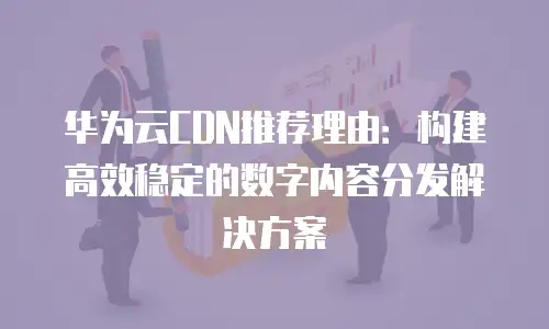 华为云CDN推荐理由：构建高效稳定的数字内容分发解决方案