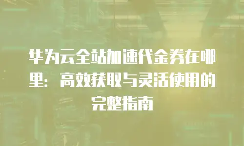华为云全站加速代金券在哪里：高效获取与灵活使用的完整指南