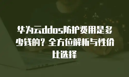 华为云ddos防护费用是多少钱的？全方位解析与性价比选择