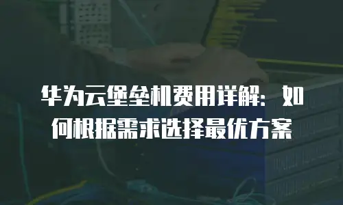 华为云堡垒机费用详解：如何根据需求选择最优方案