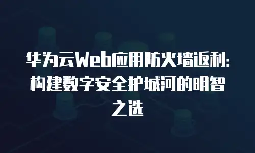 华为云Web应用防火墙返利：构建数字安全护城河的明智之选