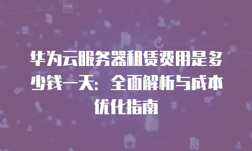 华为云服务器租赁费用是多少钱一天：全面解析与成本优化指南
