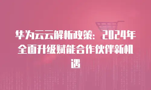 华为云云解析政策：2024年全面升级赋能合作伙伴新机遇