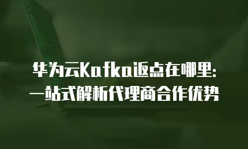 华为云Kafka返点在哪里：一站式解析代理商合作优势