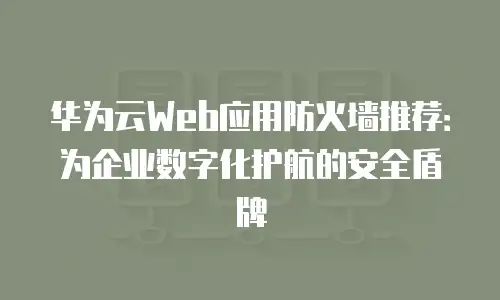华为云Web应用防火墙推荐：为企业数字化护航的安全盾牌