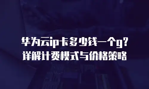 华为云ip卡多少钱一个g？详解计费模式与价格策略