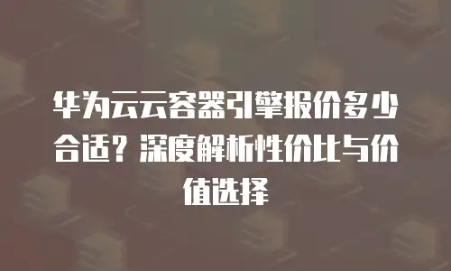华为云云容器引擎报价多少合适？深度解析性价比与价值选择
