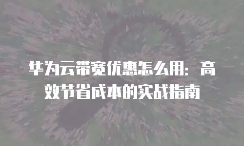 华为云带宽优惠怎么用：高效节省成本的实战指南
