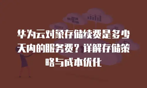 华为云对象存储续费是多少天内的服务费？详解存储策略与成本优化