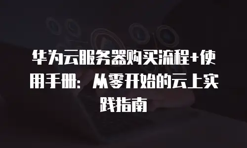 华为云服务器购买流程+使用手册：从零开始的云上实践指南
