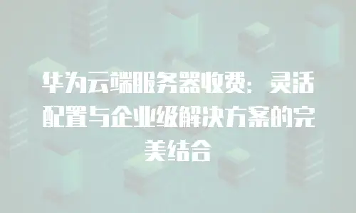 华为云端服务器收费：灵活配置与企业级解决方案的完美结合
