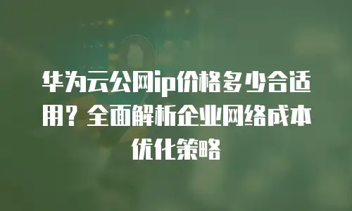 华为云公网ip价格多少合适用？全面解析企业网络成本优化策略