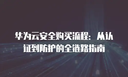 华为云安全购买流程：从认证到防护的全链路指南