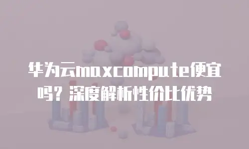 华为云maxcompute便宜吗？深度解析性价比优势