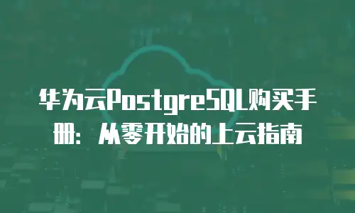 华为云PostgreSQL购买手册：从零开始的上云指南