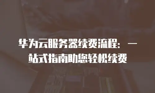 华为云服务器续费流程：一站式指南助您轻松续费
