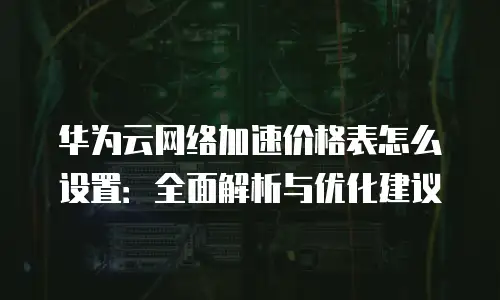 华为云网络加速价格表怎么设置：全面解析与优化建议