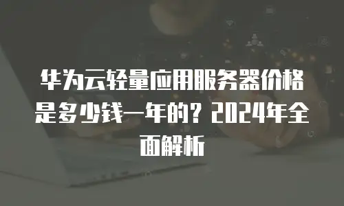华为云轻量应用服务器价格是多少钱一年的？2024年全面解析