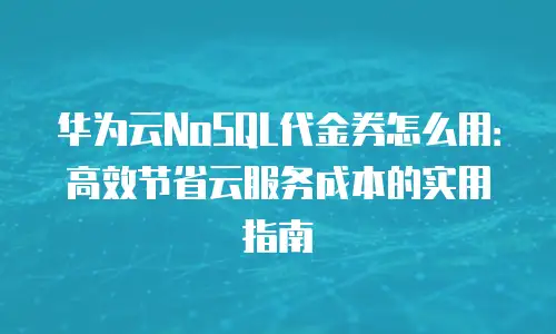华为云NoSQL代金券怎么用：高效节省云服务成本的实用指南