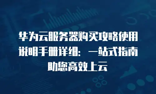 华为云服务器购买攻略使用说明手册详细：一站式指南助您高效上云