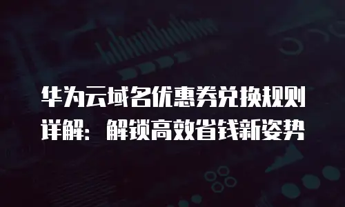 华为云域名优惠券兑换规则详解：解锁高效省钱新姿势