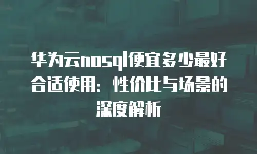 华为云nosql便宜多少最好合适使用：性价比与场景的深度解析