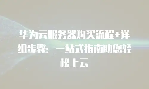 华为云服务器购买流程+详细步骤：一站式指南助您轻松上云