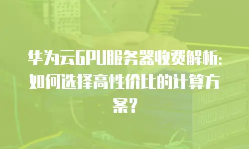 华为云GPU服务器收费解析：如何选择高性价比的计算方案？