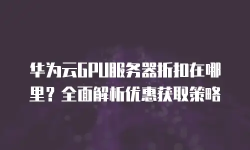 华为云GPU服务器折扣在哪里？全面解析优惠获取策略
