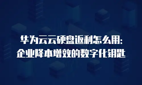 华为云云硬盘返利怎么用：企业降本增效的数字化钥匙