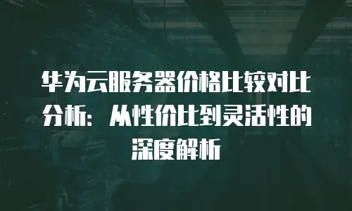 华为云服务器价格比较对比分析：从性价比到灵活性的深度解析