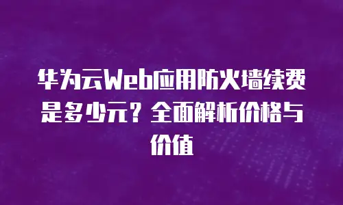 华为云Web应用防火墙续费是多少元？全面解析价格与价值