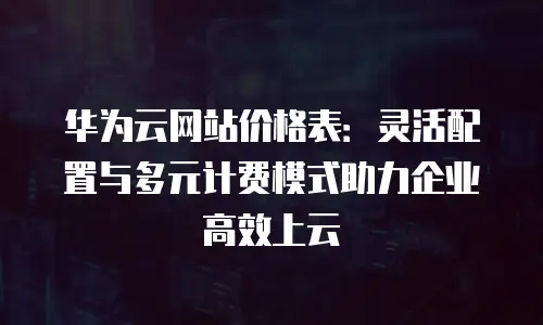 华为云网站价格表：灵活配置与多元计费模式助力企业高效上云